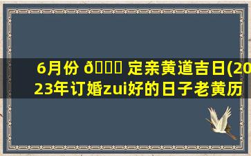 6月份 🐒 定亲黄道吉日(2023年订婚zui
好的日子老黄历)